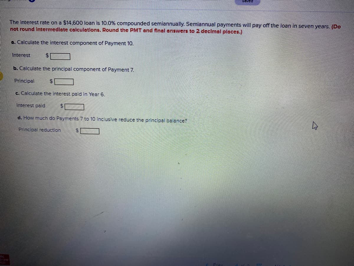 Saved
The interest rate on a $14,600 loan is 10.0% compounded semiannually. Semiannual payments will pay off the loan in seven years. (Do
not round Intermedlate celculatlons. Round the PMT and final answers to 2 declmal places.)
a. Calculate the interest component of Payment 10.
Interest
$4
b. Calculate the principal component of Payment 7.
Principal
24
c. Calculate the interest paid in Year 6.
Interest paid
d. How much do Payments 7 to 10 inclusive reduce the principal balance?
Principal reduction
