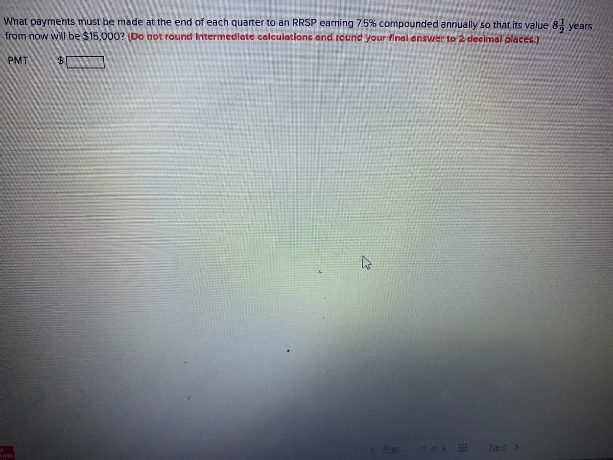 What payments must be made at the end of each quarter to an RRSP earning 7.5% compounded annually so that its value 8, years
from now will be $15.000? (Do not round Intermedlate calculations and round your final answer to 2 declmal places.)
PMT
$.
Prev
7 of 9
Next >
