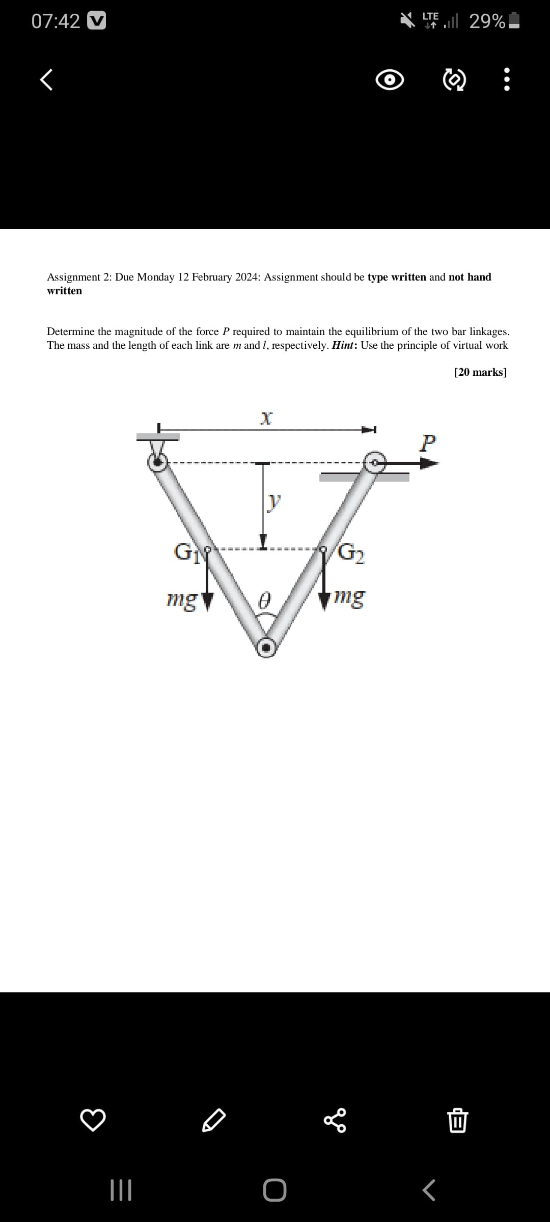 07:42 V
r
Assignment 2: Due Monday 12 February 2024: Assignment should be type written and not hand
written
Determine the magnitude of the force P required to maintain the equilibrium of the two bar linkages.
The mass and the length of each link are m and 1, respectively. Hint: Use the principle of virtual work
[20 marks]
|||
GN
mg
X
y
0
O
LTE
T. 29%
G₂
mg
E
P
г