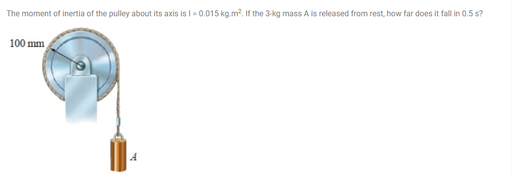 The moment of inertia of the pulley about its axis is I = 0.015 kg.m². If the 3-kg mass A is released from rest, how far does it fall in 0.5 s?
100 mm
