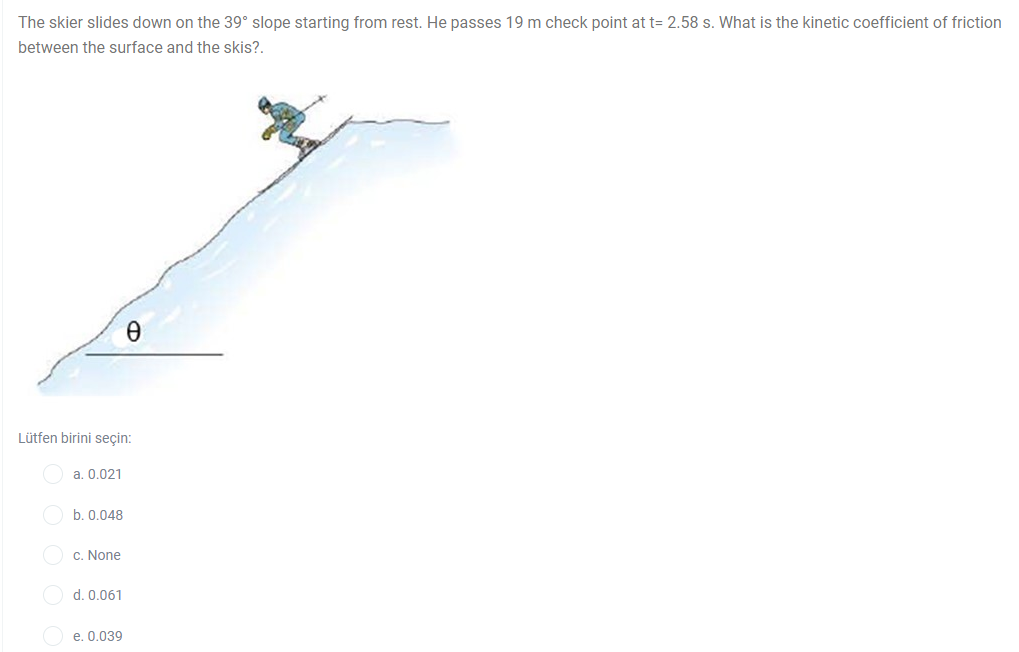 The skier slides down on the 39° slope starting from rest. He passes 19 m check point at t= 2.58 s. What is the kinetic coefficient of friction
between the surface and the skis?.
Lütfen birini seçin:
a. 0.021
b. 0.048
c. None
d. 0.061
e. 0.039
