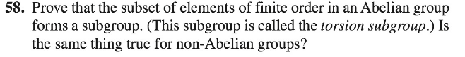 58. Prove that the subset of elements of finite order in an Abelian group
forms a subgroup. (This subgroup is called the torsion subgroup.) Is
the same thing true for non-Abelian groups?
