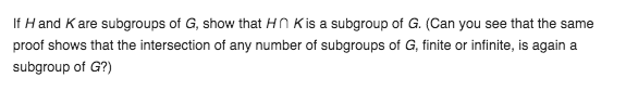 If H and K are subgroups of G, show that HN Kis a subgroup of G. (Can you see that the same
proof shows that the intersection of any number of subgroups of G, finite or infinite, is again a
subgroup of G?)
