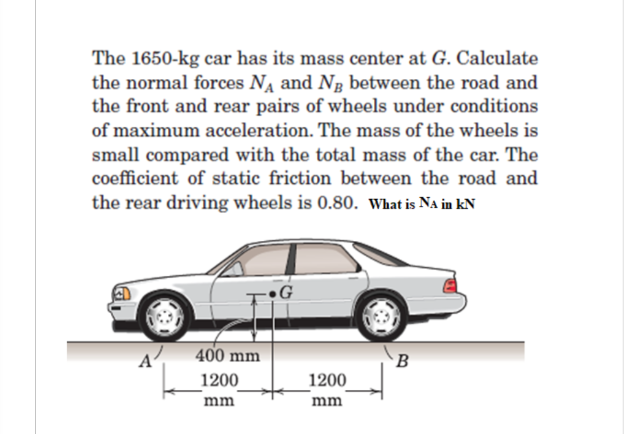 The 1650-kg car has its mass center at G. Calculate
the normal forces NA and Ng between the road and
the front and rear pairs of wheels under conditions
of maximum acceleration. The mass of the wheels is
small compared with the total mass of the car. The
coefficient of static friction between the road and
the rear driving wheels is 0.80. What is Na in kN
G
400 mm
B
1200
1200
mm
mm
