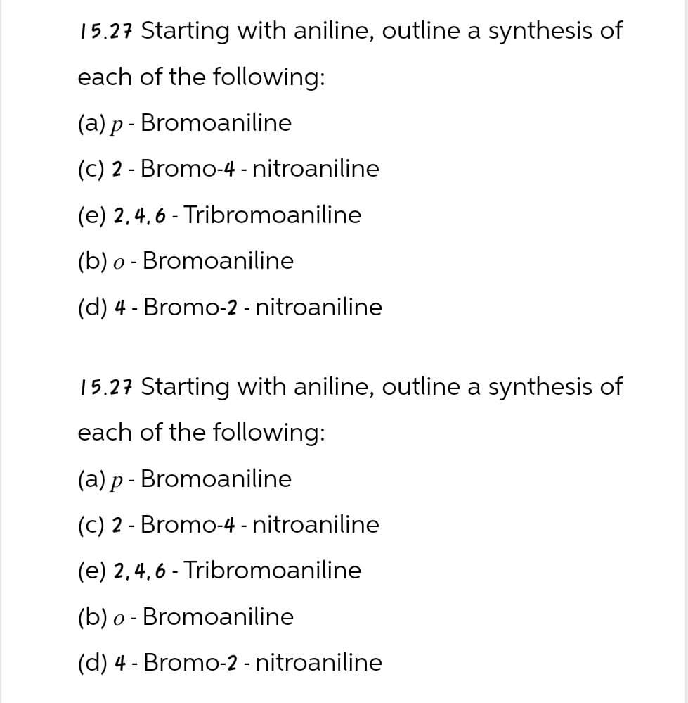 15.27 Starting with aniline, outline a synthesis of
each of the following:
(a) p- Bromoaniline
(c) 2 Bromo-4-nitroaniline
-
(e) 2,4,6-Tribromoaniline
(b) o Bromoaniline
-
(d) 4 Bromo-2 - nitroaniline
-
15.27 Starting with aniline, outline a synthesis of
each of the following:
(a) p- Bromoaniline
(c) 2 Bromo-4-nitroaniline
-
(e) 2,4,6-Tribromoaniline
(b) o Bromoaniline
-
(d) 4-Bromo-2 - nitroaniline