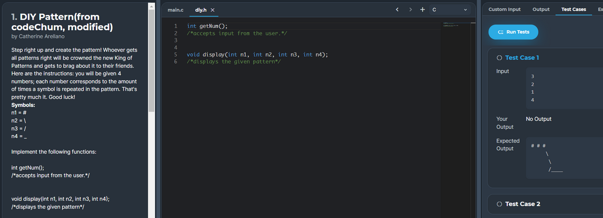 main.c
diy.h x
>
+ c
Custom Input
Output
Test Cases
Ex
1. DIY Pattern(from
codeChum, modified)
int getNum();
/*accepts input from the user.*/
2
CE Run Tests
by Catherine Arellano
3
4
Step right up and create the pattern! Whoever gets
all patterns right will be crowned the new King of
Patterns and gets to brag about it to their friends.
Here are the instructions: you will be given 4
void display(int n1, int n2, int n3, int n4);
/*displays the given pattern*/
O Test Case 1
Input
3
numbers; each number corresponds to the amount
2
of times a symbol is repeated in the pattern. That's
pretty much it. Good luck!
4
Symbols:
n1 = #
n2 = \
Your
No Output
n3 = /
Output
n4 = -
Expected
# # #
Output
Implement the following functions:
int getNum();
/*accepts input from the user.*/
void display(int n1, int n2, int n3, int n4);
O Test Case 2
/*displays the given pattern*/
