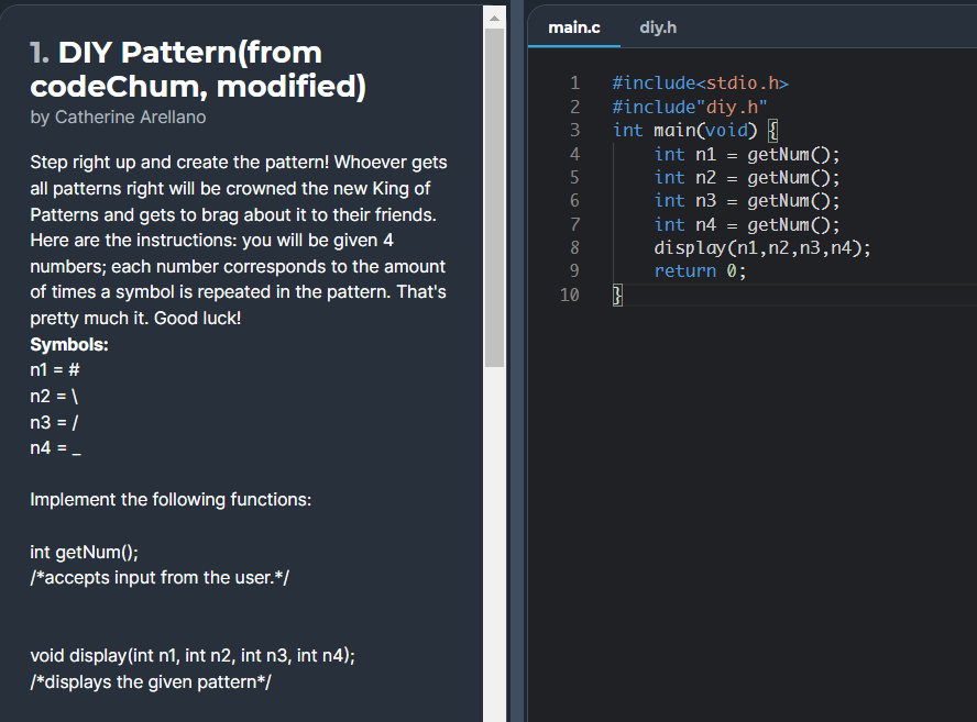 main.c
diy.h
1. DIY Pattern(from
codeChum, modified)
1
#include<stdio.h>
2
#include"diy.h"
by Catherine Arellano
int main(void) {
getNum();
getNum();
getNum ();
getNum();
display(n1,n2, n3,n4);
3
4
int n1 =
Step right up and create the pattern! Whoever gets
all patterns right will be crowned the new King of
Patterns and gets to brag about it to their friends.
Here are the instructions: you will be given 4
int n2
int n3
7
int n4
8
numbers; each number corresponds to the amount
9
return 0;
of times a symbol is repeated in the pattern. That's
10
pretty much it. Good luck!
Symbols:
n1 = #
n2 = \
n3 = /
n4 = -
%3D
Implement the following functions:
int getNum();
*accepts input from the user.*/
void display(int n1, int n2, int n3, int n4);
/*displays the given pattern*/
