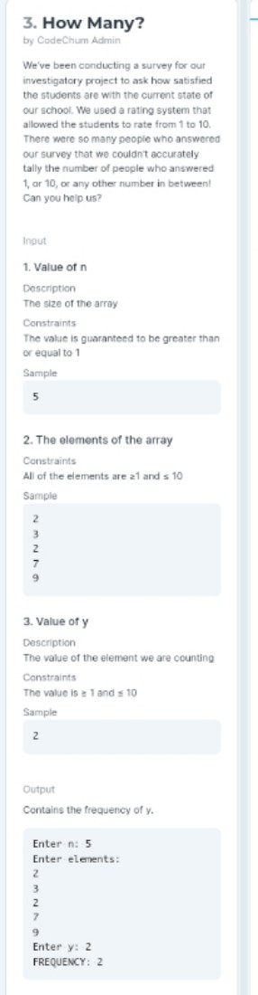 3. How Many?
by CodeChum Admin
We've been conducting a survey for our
investigatory project to ask how satisfied
the students are with the current state of
our school. We used a rating system that
allowed the students to rate from 1 to 10.
There were so many people who answered
our survey that we couldn't accurately
tally the number of people who answered
1, or 10, or any other number in between!
Can you help us?
Input
1. Value of n
Description
The size of the array
Constraints
The value is guaranteed to be greater than
or equal to 1
Sample
2. The elements of the array
Constraints
All of the elements are z1 and s 10
Sample
3. Value of y
Description
The value of the element we are counting
Constraints
The value is 1 and s 10
Sample
2.
Output
Contains the frequency of y.
Enter n: 5
Enter elements:
Enter y: 2
FREQUENCY: 2
