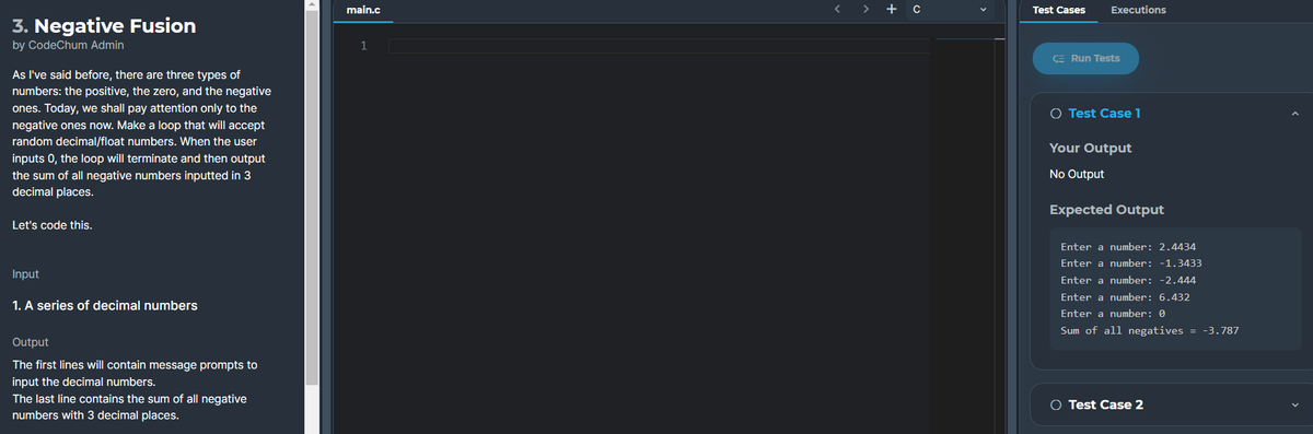 main.c
< > + c
Test Cases
Executions
3. Negative Fusion
by CodeChum Admin
1
E Run Tests
As l've said before, there are three types of
numbers: the positive, the zero, and the negative
ones. Today, we shall pay attention only to the
negative ones now. Make a loop that will accept
O Test Case 1
random decimal/float numbers. When the user
Your Output
inputs 0, the loop will terminate and then output
No Output
the sum of all negative numbers inputted in 3
decimal places.
Expected Output
Let's code this.
Enter a number: 2.4434
Enter a number: -1.3433
Input
Enter a number: -2.444
Enter a number: 6.432
1. A series of decimal numbers
Enter a number: 0
Sum of all negatives = -3.787
Output
The first lines will contain message prompts to
input the decimal numbers.
The last line contains the sum of all negative
numbers with 3 decimal places.
O Test Case 2
