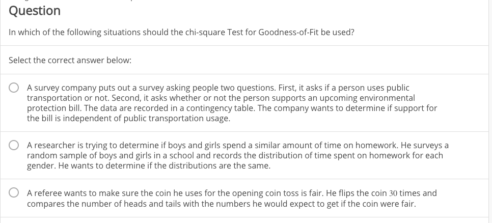 Question
In which of the following situations should the chi-square Test for Goodness-of-Fit be used?
Select the correct answer below:
A survey company puts out a survey asking people two questions. First, it asks if a person uses public
transportation or not. Second, it asks whether or not the person supports an upcoming environmental
protection bill. The data are recorded in a contingency table. The company wants to determine if support for
the bill is independent of public transportation usage.
A researcher is trying to determine if boys and girls spend a similar amount of time on homework. He surveys a
random sample of boys and girls in a school and records the distribution of time spent on homework for each
gender. He wants to determine if the distributions are the same.
A referee wants to make sure the coin he uses for the opening coin toss is fair. He flips the coin 30 times and
compares the number of heads and tails with the numbers he would expect to get if the coin were fair.
