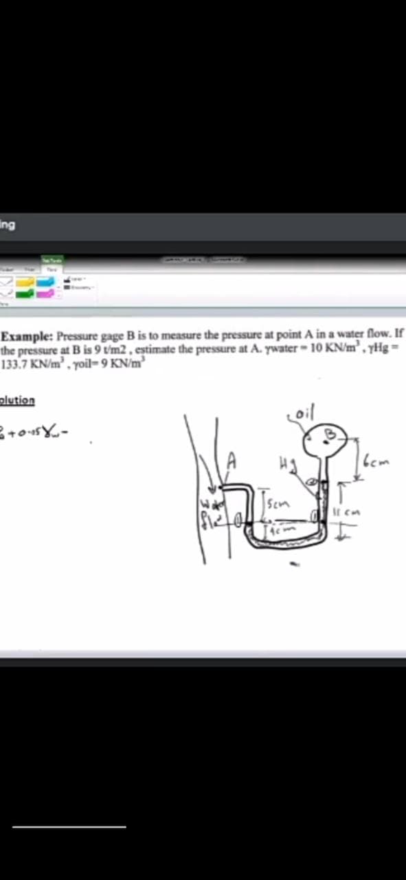 ing
Example: Pressure gage B is to measure the pressure at point A in a water flow. If
the pressure at B is 9 t'm2 , estimate the pressure at A. ywater - 10 KN/m', yHg =
133.7 KN/m, yoil- 9 KN/m³
plution
oil
Scm
It cm
