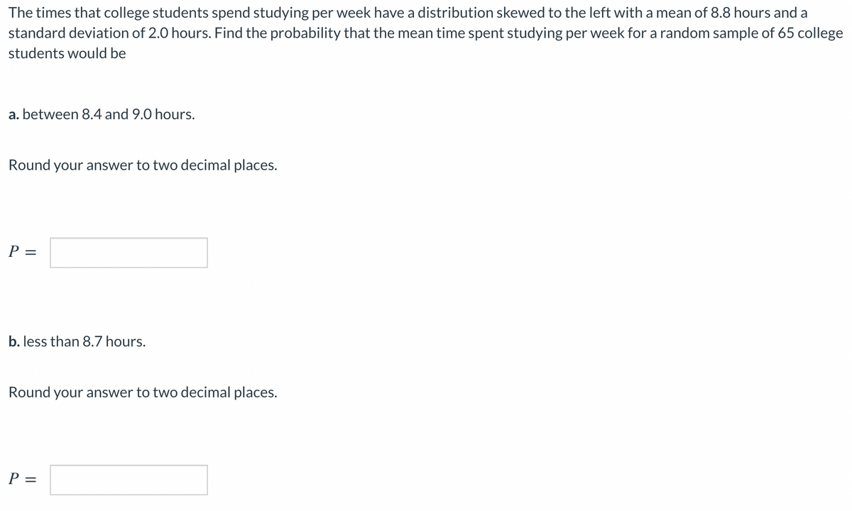 The times that college students spend studying per week have a distribution skewed to the left with a mean of 8.8 hours and a
standard deviation of 2.0 hours. Find the probability that the mean time spent studying per week for a random sample of 65 college
students would be
a. between 8.4 and 9.0 hours.
Round your answer to two decimal places.
P =
b. less than 8.7 hours.
Round your answer to two decimal places.
P =
