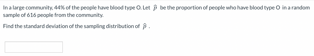 In a large community, 44% of the people have blood type O. Let p be the proportion of people who have blood type O in a random
sample of 616 people from the community.
Find the standard deviation of the sampling distribution of p .
