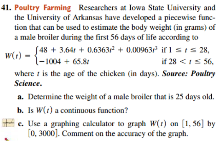 41. Poultry Farming Researchers at Iowa State University and
the University of Arkansas have developed a piecewise func-
tion that can be used to estimate the body weight (in grams) of
a male broiler during the first 56 days of life according to
( 48 + 3.64t + 0.6363f² + 0.00963f³ if 1 <ts 28,
l-1004 + 65.81
w(t)
if 28 < ts 56,
where t is the age of the chicken (in days). Source: Poultry
Science.
a. Determine the weight of a male broiler that is 25 days old.
b. Is W(1) a continuous function?
A c. Use a graphing calculator to graph W(t) on [1, 56] by
[0, 3000]. Comment on the accuracy of the graph.
