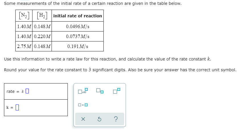 Some measurements of the initial rate of a certain reaction are given in the table below.
N2 H2 initial rate of reaction
1.40M0.148 M
0.0496 M/s
1.40M 0.220M
0.0737 M/s
2.75 M 0.148 M
0.191 M/s
Use this information to write a rate law for this reaction, and calculate the value of the rate constant k.
Round your value for the rate constant to 3 significant digits. Also be sure your answer has the correct unit symbol.
rate = k||
