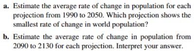 a. Estimate the average rate of change in population for each
projection from 1990 to 2050. Which projection shows the
smallest rate of change in world population?
b. Estimate the average rate of change in population from
2090 to 2130 for each projection. Interpret your answer.
