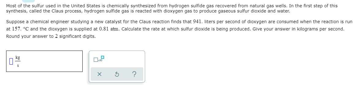 Most of the sulfur used in the United States is chemically synthesized from hydrogen sulfide gas recovered from natural gas wells. In the first step of this
synthesis, called the Claus process, hydrogen sulfide gas is reacted with dioxygen gas to produce gaseous sulfur dioxide and water.
Suppose a chemical engineer studying a new catalyst for the Claus reaction finds that 941. liters per second of dioxygen are consumed when the reaction is run
at 157. °C and the dioxygen is supplied at 0.81 atm. Calculate the rate at which sulfur dioxide is being produced. Give your answer in kilograms per second.
Round your answer to 2 significant digits.
kg
