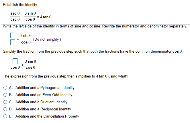 Establish the identity.
sec 0 3 sin 0
= 4 tan 0
csc 0
cos 0
Write the left side of the identity in terms of sine and cosine. Rewrite the numerator and denominator separately.
3 sin 0
(Do not simplify.)
cos 0
Simplify the fraction from the previous step such that both the fractions have the common denominator cos 0.
3 sin 0
cos 0
cos 0
The expression from the previous step then simplifies to 4 tan 0 using what?
O A. Addition and a Pythagorean Identity
O B. Addition and an Even-Odd ldentity
OC. Addition and a Quotient Identity
O D. Addition and a Reciprocal Identity
O E. Addition and the Cancellation Property
