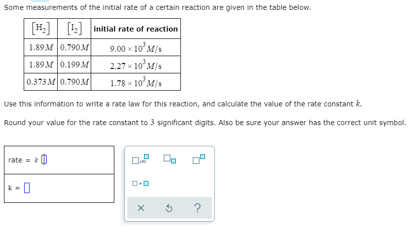 Some measurements of the initial rate of a certain reaction are given in the table below.
H2 12 initial rate of reaction
1.89 M | 0.790м
9.00 x 10°M/s
2.27 x 10°M/s
1.78 x 10° M/s
1.89 M | 0.199м
|0.373 М 0.790м
Use this information to write a rate law for this reaction, and calculate the value of the rate constant k.
Round your value for the rate constant to 3 significant digits. Also be sure your answer has the correct unit symbol.
rate = k ||
k =
