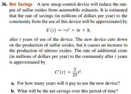 36. Net Savings A new smog-control device will reduce the out-
put of sulfur oxides from automobile exhausts. It is estimated
that the rate of savings (in millions of dollars per year) to the
community from the use of this device will be approximated by
S'(1) = -r² + 4t + 8,
after i years of use of the device. The new device cuts down
on the production of sulfur oxides, but it causes an increase in
the production of nitrous oxides. The rate of additional costs
(in millions of dollars per year) to the community after t years
is approximated by
C" (1) =
a. For how many years will it pay to use the new device?
b. What will be the net savings over this period of time?
