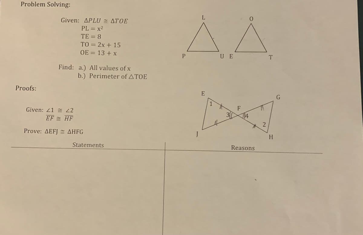 Problem Solving:
E AA
Given: APLU = ATOE
L
PL = x2
TE = 8
TO = 2x + 15
OE = 13 + x
U E
T
Find: a.) All values of x
b.) Perimeter of ATOE
Proofs:
E
1
Given: 21 = 22
F
EF = HF
30
14
Prove: ΔΕFI ΔΗFG
H.
Statements
Reasons
2.
