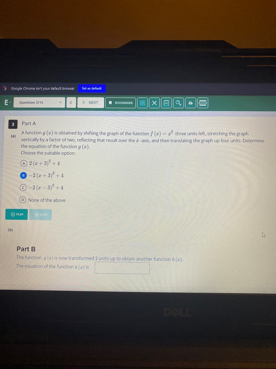 E.
Google Chrome isn't your default browser Set as default
3
Question 3/15
(b)
▸ PLAY
V
B-2 (x+3) +4
Ⓒ-2 (x-3)² +4
(D) None of the above
Part A
(a)
A function g (x) is obtained by shifting the graph of the function f (x) = x² three units left, stretching the graph
vertically by a factor of two, reflecting that result over the x-axis, and then translating the graph up four units. Determine
the equation of the function g(x).
Choose the suitable option:
A2 (x+3)² + 4
ⒸSTOP
> NEXT
BOOKMARK
X
Q
Part B
The function g(x) is now transformed 2 units up to obtain another function h (a).
The equation of the function h (a) is
4