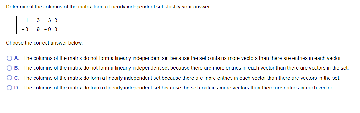 Determine if the columns of the matrix form a linearly independent set. Justify your answer.
1 -3
3 3
- 3
9 -9 3
Choose the correct answer below.
O A. The columns of the matrix do not form a linearly independent set because the set contains more vectors than there are entries in each vector.
O B. The columns of the matrix do not form a linearly independent set because there are more entries in each vector than there are vectors in the set.
O C. The columns of the matrix do form a linearly independent set because there are more entries in each vector than there are vectors in the set.
O D. The columns of the matrix do form a linearly independent set because the set contains more vectors than there are entries in each vector.
