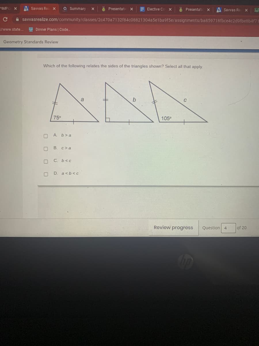 **Geometry Standards Review**

**Question 4 of 20**

**Which of the following relates the sides of the triangles shown? Select all that apply.**

[Image of three triangles with given angles and labeled sides]

1. **First Triangle:** 
   - Angle: 75 degrees
   - Hypotenuse labeled as side **a**
   - The side opposite 75 degrees is not labeled.

2. **Second Triangle:**
   - Right Angle (90 degrees)
   - Side opposite the right angle labeled as **b**
   - Both the adjacent sides of the right angle have tick marks indicating they are of equal length.

3. **Third Triangle:**
   - Angle: 105 degrees
   - Side opposite 105 degrees labeled as **c**
   - The other sides of the triangle have no labels.

**Answer Choices:**
- A. \( b > a \)
- B. \( c > a \)
- C. \( b < c \)
- D. \( a < b < c \)

You should review the relationships between the angles and the lengths of the sides in these triangles to determine the correct inequalities.

**Review Progress Button** – To monitor your progress in the questionnaire.

(Note: The images help illustrate the triangles and their respective angles and sides, crucial for understanding the comparison of side lengths based on angle measures.)