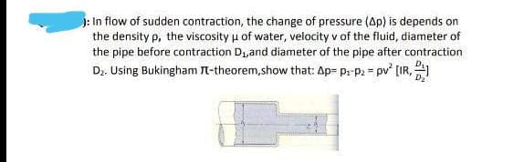 ): In flow of sudden contraction, the change of pressure (Ap) is depends on
the density p, the viscosity u of water, velocity v of the fluid, diameter of
the pipe before contraction D1,and diameter of the pipe after contraction
Dz. Using Bukingham t-theorem,show that: Ap= pr p2 = pv' [IR,
