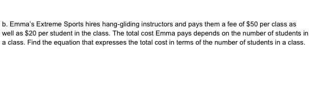 b. Emma's Extreme Sports hires hang-gliding instructors and pays them a fee of $50 per class as
well as $20 per student in the class. The total cost Emma pays depends on the number of students in
a class. Find the equation that expresses the total cost in terms of the number of students in a class.