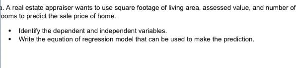 a. A real estate appraiser wants to use square footage of living area, assessed value, and number of
ooms to predict the sale price of home.
Identify the dependent and independent variables.
Write the equation of regression model that can be used to make the prediction.