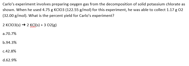 Carlo's experiment involves preparing oxygen gas from the decomposition of solid potassium chlorate as
shown. When he used 4.75 g KCIO3 (122.55 g/mol) for this experiment, he was able to collect 1.17 g 02
(32.00 g/mol). What is the percent yield for Carlo's experiment?
2 KCIO3(s) → 2 KCI(s) + 3 02(g)
a.70.7%
b.94.3%
c.42.8%
d.62.9%
