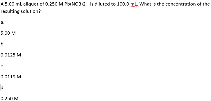 A 5.00 ml aliquot of 0.250 M Pb(NO3)2- -is diluted to 100.0 mL, What is the concentration of the
resulting solution?
a.
5.00 M
b.
0.0125 M
С.
0.0119 M
1.
0.250 M
