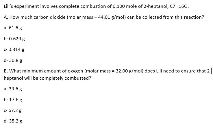 Lili's experiment involves complete combustion of 0.100 mole of 2-heptanol, C7H160.
A. How much carbon dioxide (molar mass = 44.01 g/mol) can be collected from this reaction?
а: 61.6 g
b. 0.629 g
с- 0.314 g
d. 30.8 g
B. What minimum amount of oxygen (molar mass = 32.00 g/mol) does Lili need to ensure that 2-
heptanol will be completely combusted?
а: 33.6 g
b. 17.6 g
с- 67.2 g
d. 35.2 g
