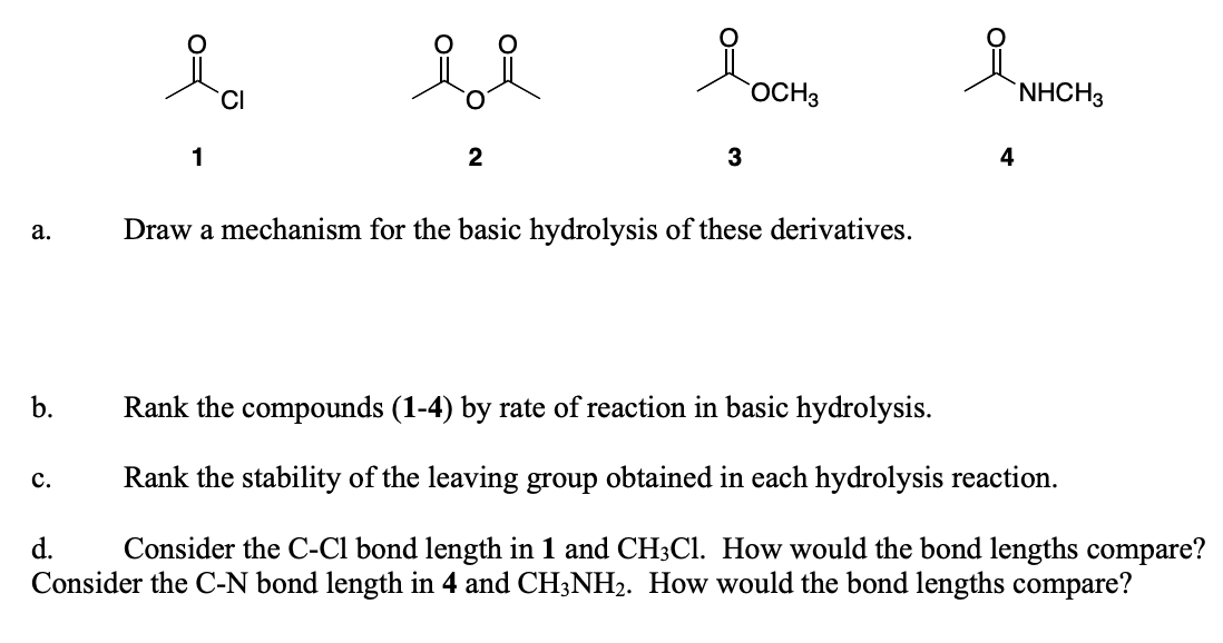 a.
b.
i
CI
C.
1
2
досна
3
Draw a mechanism for the basic hydrolysis of these derivatives.
4
Rank the compounds (1-4) by rate of reaction in basic hydrolysis.
Rank the stability of the leaving group obtained in each hydrolysis reaction.
d.
Consider the C-Cl bond length in 1 and CH3Cl. How would the bond lengths compare?
Consider the C-N bond length in 4 and CH3NH₂. How would the bond lengths compare?
NHCH3