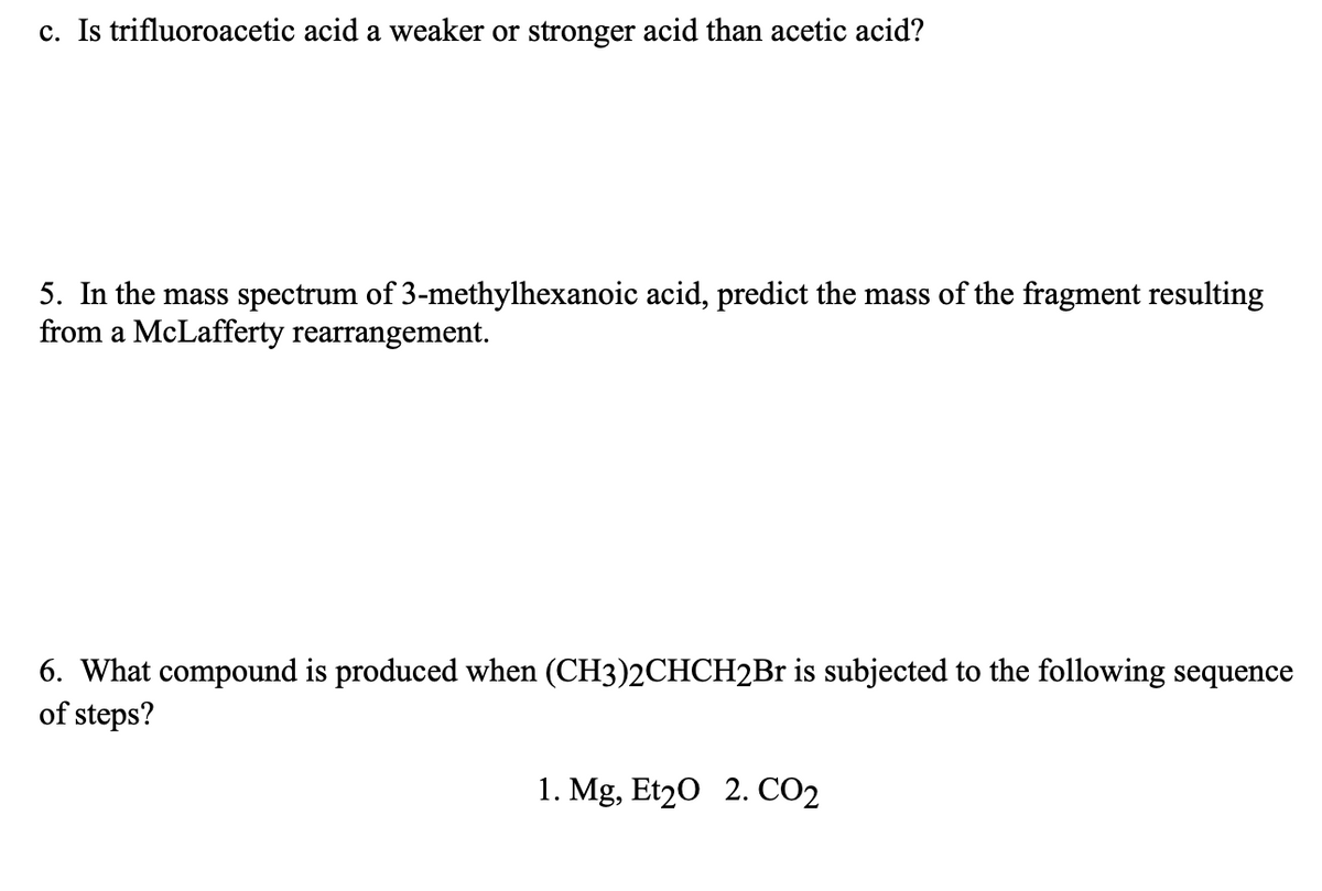 c. Is trifluoroacetic acid a weaker or stronger acid than acetic acid?
5. In the mass spectrum of 3-methylhexanoic acid, predict the mass of the fragment resulting
from a McLafferty rearrangement.
6. What compound is produced when (CH3)2CHCH2Br is subjected to the following sequence
of steps?
1. Mg, Et20 2. CO2