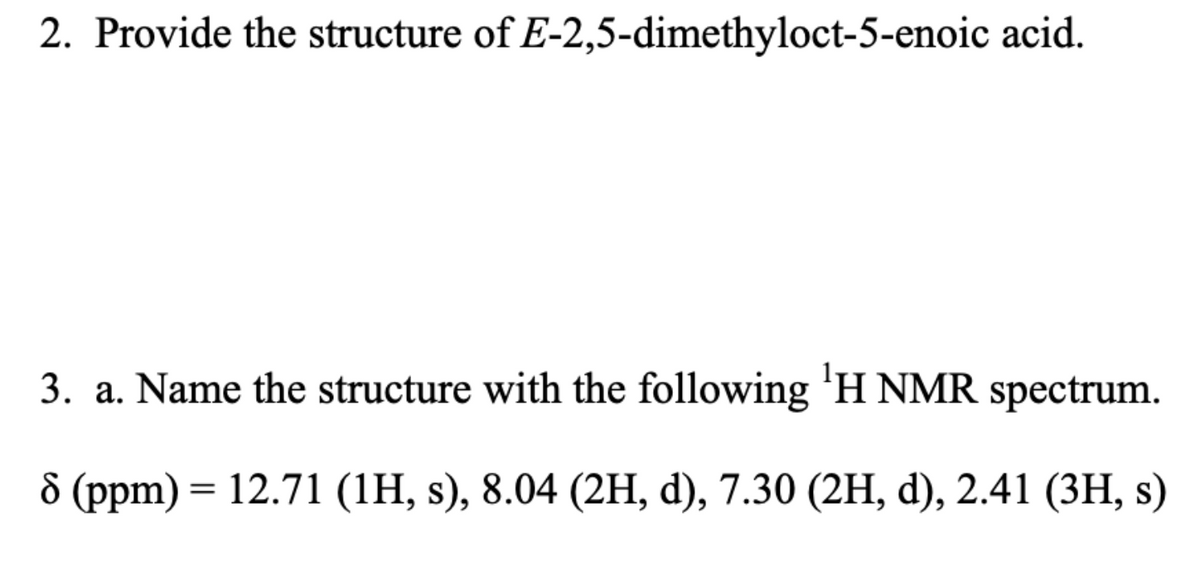 2. Provide the structure of E-2,5-dimethyloct-5-enoic acid.
3. a. Name the structure with the following 'H NMR spectrum.
8 (ppm) = 12.71 (1H, s), 8.04 (2H, d), 7.30 (2H, d), 2.41 (3H, s)