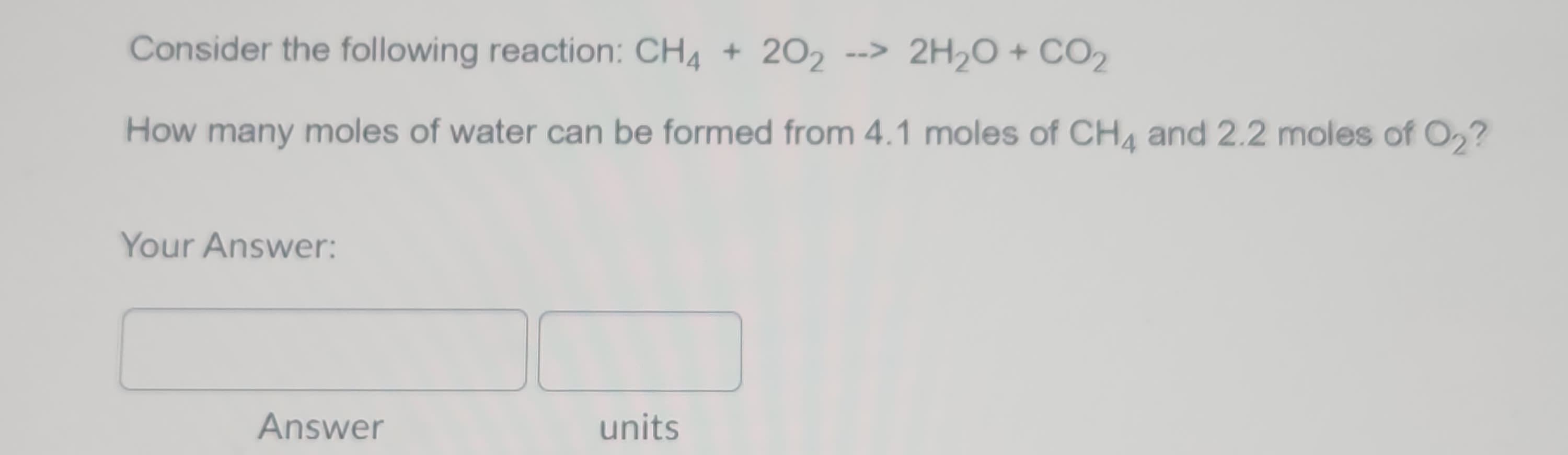 Consider the following reaction: CH4 + 202 --> 2H₂O + CO₂
How many moles of water can be formed from 4.1 moles of CH4 and 2.2 moles of O₂?
Your Answer:
Answer
units