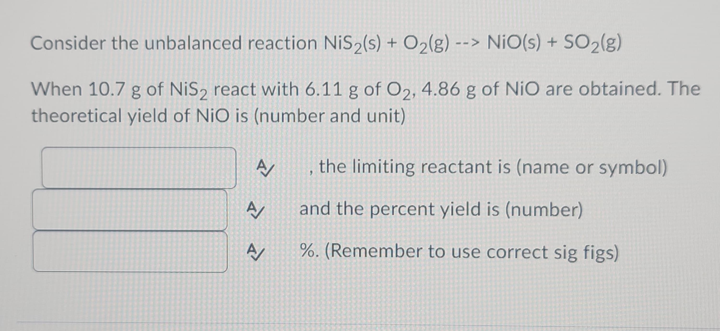 Consider the unbalanced reaction NiS2(s) + O₂(g) --> NiO(s) + SO₂(g)
When 10.7 g of NiS₂ react with 6.11 g of O₂, 4.86 g of NiO are obtained. The
theoretical yield of NiO is (number and unit)
A
A
A
, the limiting reactant is (name or symbol)
and the percent yield is (number)
%. (Remember to use correct sig figs)