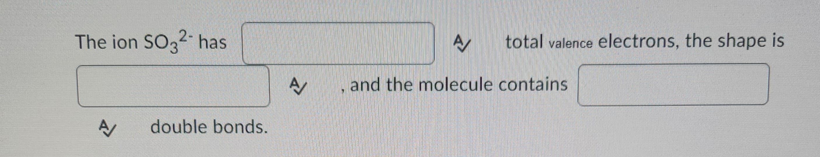 The ion SO32- has
A/
double bonds.
A
A total valence electrons, the shape is
, and the molecule contains