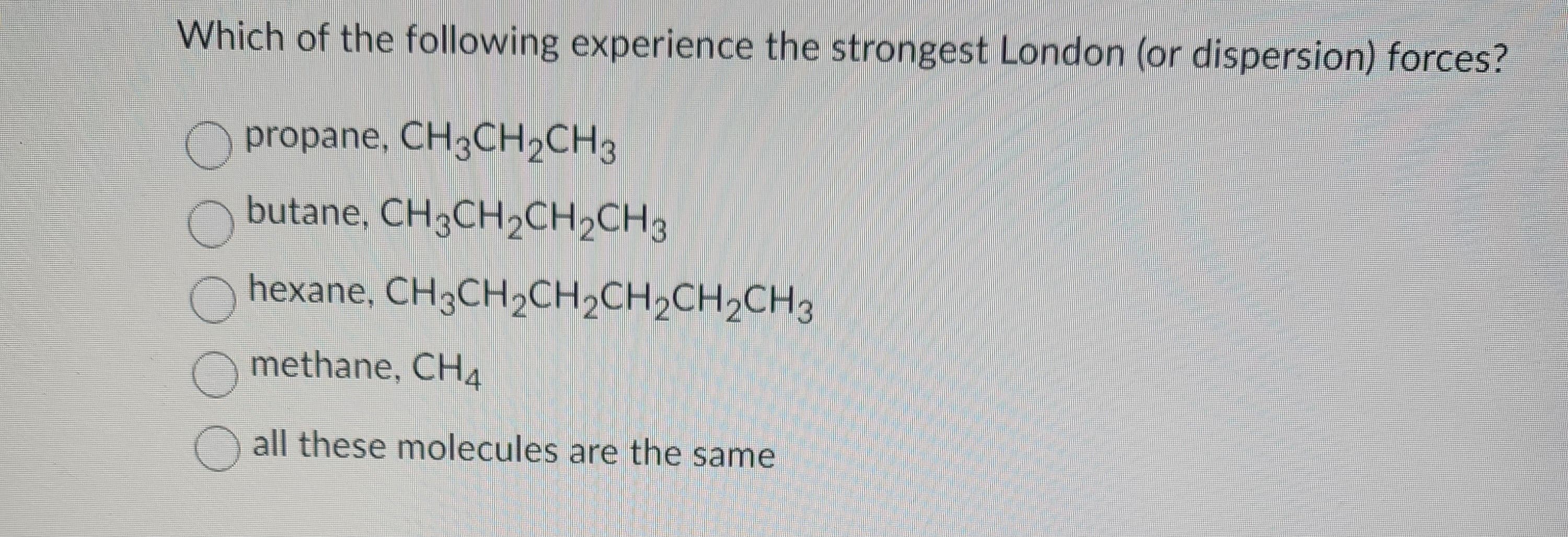 Which of the following experience the strongest London (or dispersion) forces?
propane, CH3CH₂CH3
butane, CH3CH₂CH₂CH3
hexane,
methane, CH4
all these molecules are the same
CH3CH₂CH2CH₂CH₂CH3