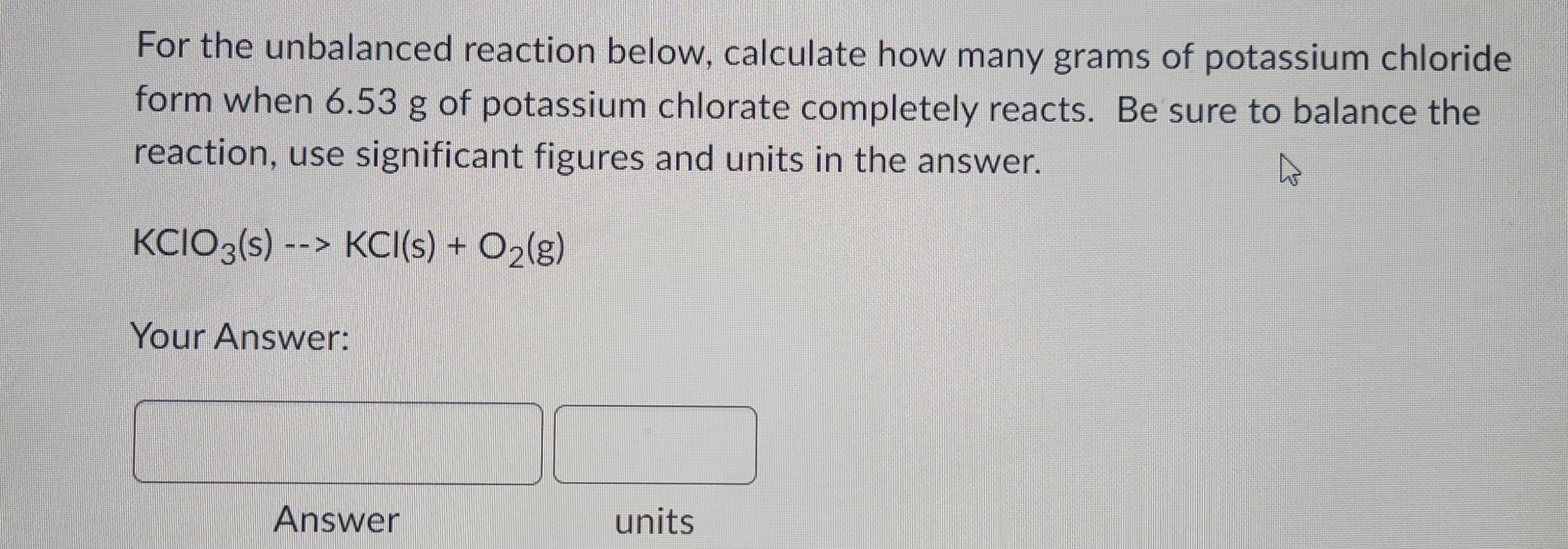 For the unbalanced reaction below, calculate how many grams of potassium chloride
form when 6.53 g of potassium chlorate completely reacts. Be sure to balance the
reaction, use significant figures and units in the answer.
KCIO3(s) --> KCI(s) + O₂(g)
Your Answer:
Answer
units