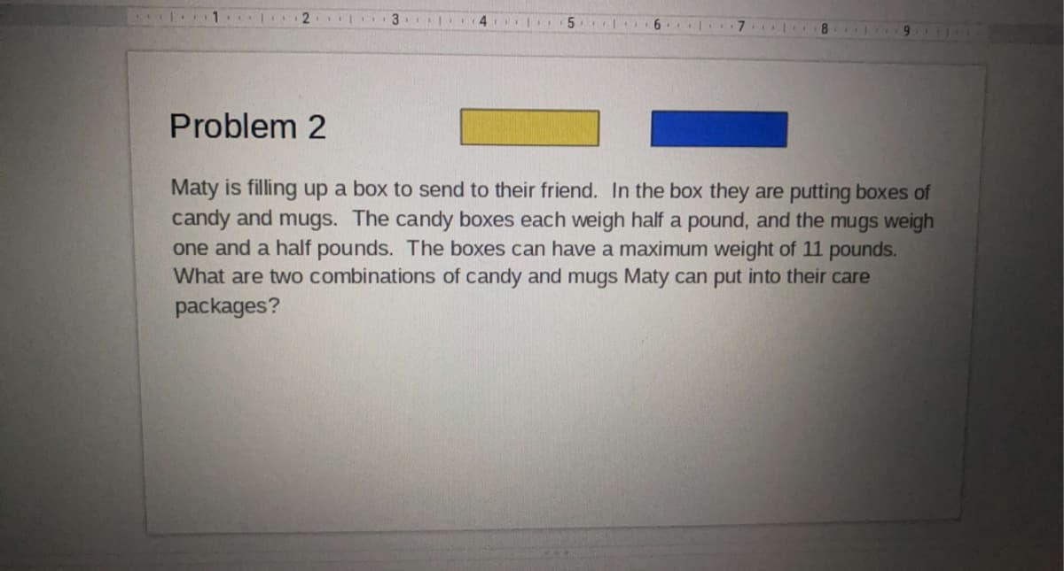 2.
Problem 2
Maty is filling up a box to send to their friend. In the box they are putting boxes of
candy and mugs. The candy boxes each weigh half a pound, and the mugs weigh
one and a half pounds. The boxes can have a maximum weight of 11 pounds.
What are two combinations of candy and mugs Maty can put into their care
packages?
