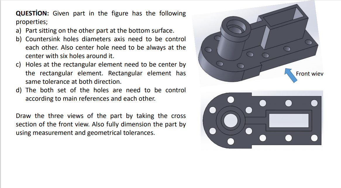 QUESTİON: Given part in the figure has the following
properties;
a) Part sitting on the other part at the bottom surface.
b) Countersink holes diameters axis need to be control
each other. Also center hole need to be always at the
center with six holes around it.
c) Holes at the rectangular element need to be center by
the rectangular element. Rectangular element has
Front wiev
same tolerance at both direction.
d) The both set of the holes are need to be control
according to main references and each other.
Draw the three views of the part by taking the cross
section of the front view. Also fully dimension the part by
using measurement and geometrical tolerances.
