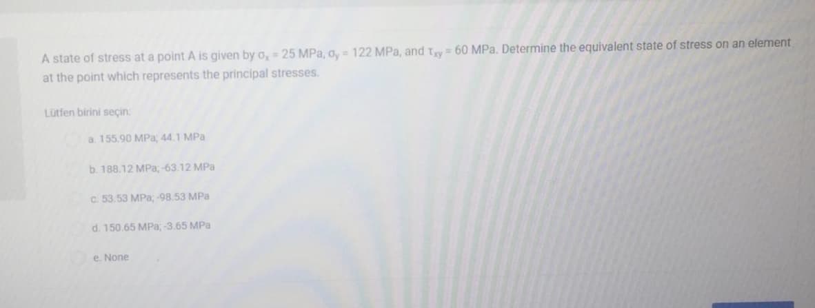 A state of stress at a point A is given by o, = 25 MPa, o, = 122 MPa, and Try = 60 MPa. Determine the equivalent state of stress on an element
at the point which represents the principal stresses.
Lütfen birini seçin:
a. 155.90 MPa; 44.1 MPa
b. 188.12 MPa, -63.12 MPa
c. 53.53 MPa, -98.53 MPa
d. 150.65 MPa, -3.65 MPa
e. None
