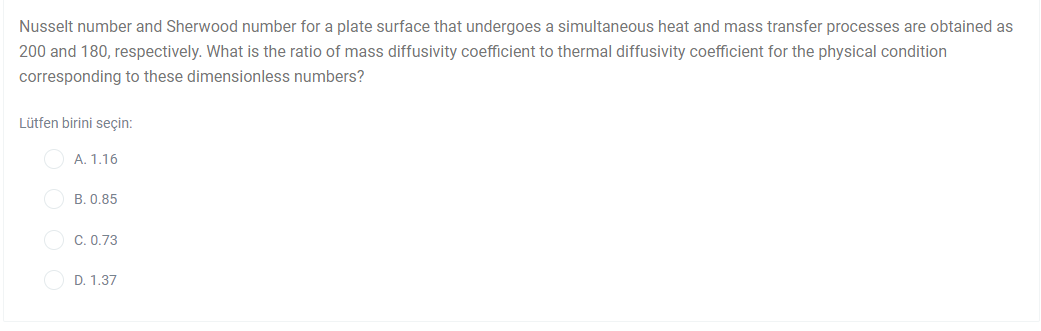 Nusselt number and Sherwood number for a plate surface that undergoes a simultaneous heat and mass transfer processes are obtained as
200 and 180, respectively. What is the ratio of mass diffusivity coefficient to thermal diffusivity coefficient for the physical condition
corresponding to these dimensionless numbers?
Lütfen birini seçin:
A. 1.16
B. 0.85
C. 0.73
D. 1.37
