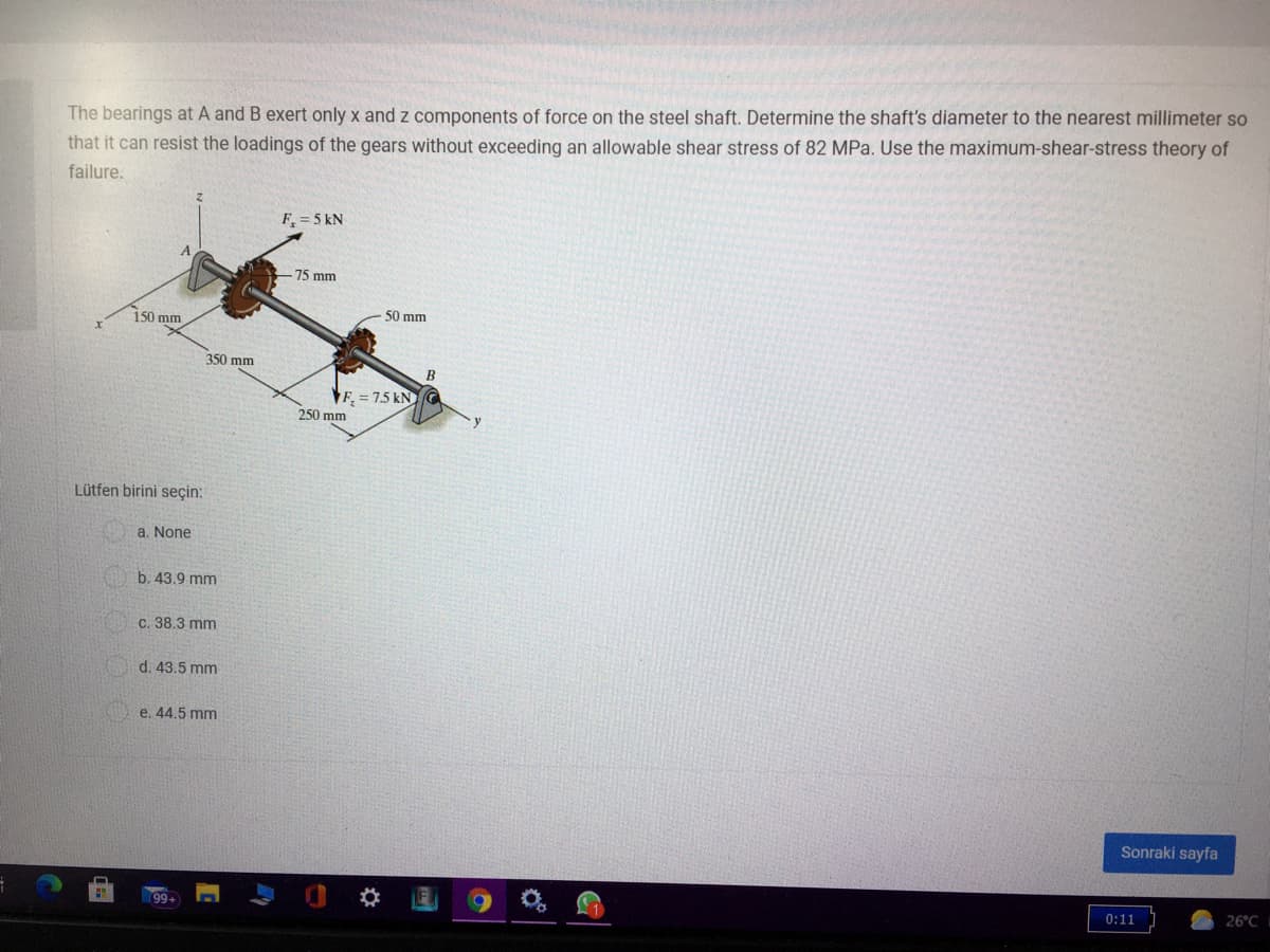 The bearings at A and B exert only x and z components of force on the steel shaft. Determine the shaft's diameter to the nearest millimeter so
that it can resist the loadings of the gears without exceeding an allowable shear stress of 82 MPa. Use the maximum-shear-stress theory of
failure.
F = 5 kN
-75 mm
150 mm
50 mm
350 mm
B
VF, = 7.5 kNG
250 mm
Lütfen birini seçin:
a. None
b. 43.9 mm
c. 38.3 mm
d. 43.5 mm
e. 44.5 mm
Sonraki sayfa
0:11
26°C
