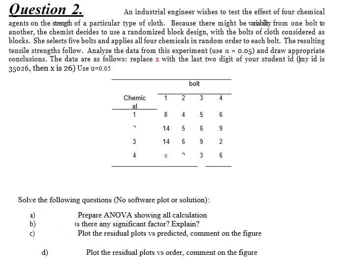 Оuestion 2.
An industrial engineer wishes to test the effect of four chemical
agents on the strength of a particular type of cloth. Because there might be variability from one bolt to
another, the chemist decides to use a randomized block design, with the bolts of cloth considered as
blocks. She selects five bolts and applies all four chemicals in random order to each bolt. The resulting
tensile strengths follow. Analyze the data from this experiment (use a = 0.05) and draw appropriate
conclusions. The data are as follows: replace x with the last two digit of your student id (my id is
35026, then x is 26) Use a=0.05.
bolt
Chemic
1
2
4
al
1
8
5
6
14
6
3
14
6
9
4
X
6
Solve the following questions (No software plot or solution):
Prepare ANOVA showing all calculation
is there any significant factor? Explain?
Plot the residual plots vs predicted, comment on the figure
d)
Plot the residual plots vs order, comment on the figure
2.
LO
3.
LO
