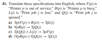 41. Translate these specifications into English, where F(p) is
"Printer p is out of service," B(p) is "Printer p is busy,"
Lj) is "Print job j is lost," and Q(j) is "Print job j is
queued."
a) 3p(F(p) ^ B(p)) → 3jL(j)
b) VpB(p) → jQ()
c) 3j(Q(j)L(j))→ 3pF(p)
d) (VpB(p) VjQ(j)) → 3jL(j)