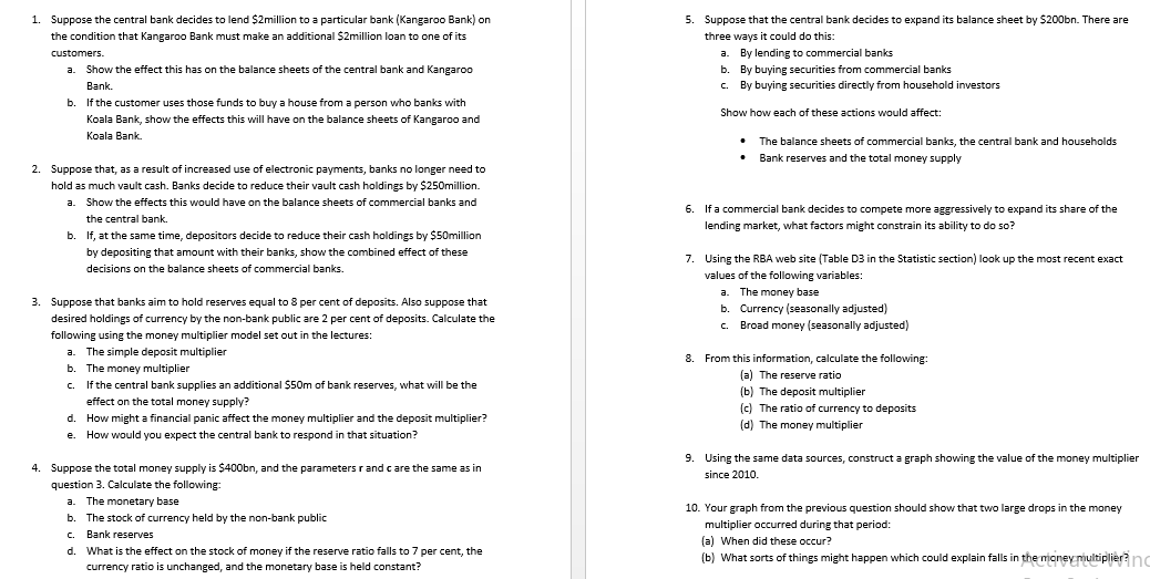 5. Suppose that the central bank decides to expand its balance sheet by $200bn. There are
1. Suppose the central bank decides to lend $2million to a particular bank (Kangaroo Bank) on
the condition that Kangaroo Bank must make an additional $2million loan to one of its
three ways it could do this:
customers.
a. By lending to commercial banks
b. By buying securities from commercial banks
c. By buying securities directly from household investors
a.
Show the effect this has on the balance sheets of the central bank and Kangaroo
Bank.
If the customer uses those funds to buy a house from a person who banks with
Show how each of these actions would affect:
Koala Bank, show the effects this will have on the balance sheets of Kangaroo and
Koala Bank
The balance sheets of commercial banks, the central bank and households
• Bank reserves and the total money supply
2. Suppose that, as a result of increased use of electronic payments, banks no longer need to
hold as much vault cash. Banks decide to reduce their vault cash holdings by $250million.
a. Show the effects this would have on the balance sheets of commercial banks and
6. If a commercial bank decides to compete more aggressively to expand its share of the
the central bank.
lending market, what factors might constrain its ability to do so?
b. If, at the same time, depositors decide to reduce their cash holdings by $50million
by depositing that amount with their banks, show the combined effect of these
7. Using the RBA web site (Table D3 in the Statistic section) look up the most recent exact
decisions on the balance sheets of commercial banks.
values of the following variables:
a. The money base
b. Currency (seasonally adjusted)
c. Broad money (seasonally adjusted)
3. Suppose that banks aim to hold reserves equal to 8 per cent of deposits. Also suppose that
desired holdings of currency by the non-bank public are 2 per cent of deposits. Calculate the
following using the money multiplier model set out in the lectures:
The simple deposit multiplier
b. The money multiplier
c. If the central bank supplies an additional $50m of bank reserves, what will be the
a.
8. From this information, calculate the following:
(a) The reserve ratio
(b) The deposit multiplier
(c) The ratio of currency to deposits
effect on the total money supply?
d. How might a financial panic affect the money multiplier and the deposit multiplier?
(d) The money multiplier
e.
How would you expect the central bank to respond in that situation?
9. Using the same data sources, construct a graph showing the value of the money multiplier
4. Suppose the total money supply is $400bn, and the parameters rand care the same as in
since 2010.
question 3. Calculate the following:
a. The monetary base
10. Your graph from the previous question should show that two large drops in the money
b.
The stock of currency held by the non-bank public
multiplier occurred during that period:
c. Bank reserves
(a) When did these occur?
(b) What sorts of things might happen which could explain falls in the mioney nultiplier? no
d. What is the effect on the stock of money if the reserve ratio falls to 7 per cent, the
currency ratio is unchanged, and the monetary base is held constant?
